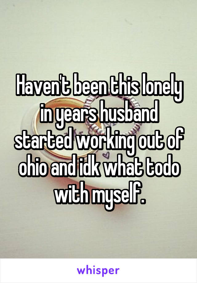 Haven't been this lonely in years husband started working out of ohio and idk what todo with myself.