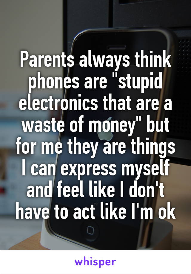 Parents always think phones are "stupid electronics that are a waste of money" but for me they are things I can express myself and feel like I don't have to act like I'm ok