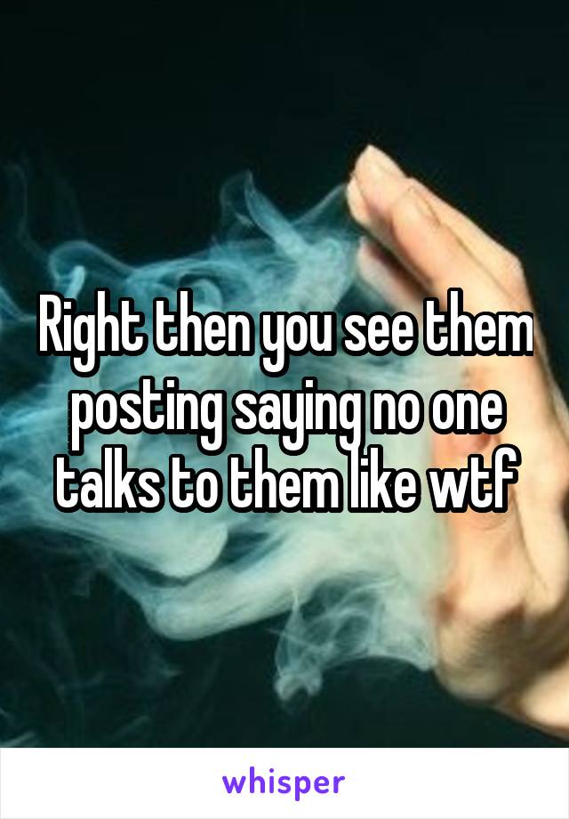 Right then you see them posting saying no one talks to them like wtf