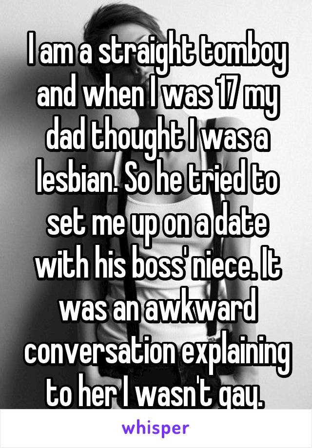 I am a straight tomboy and when I was 17 my dad thought I was a lesbian. So he tried to set me up on a date with his boss' niece. It was an awkward conversation explaining to her I wasn't gay. 