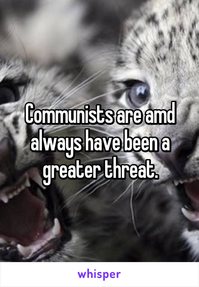 Communists are amd always have been a greater threat.