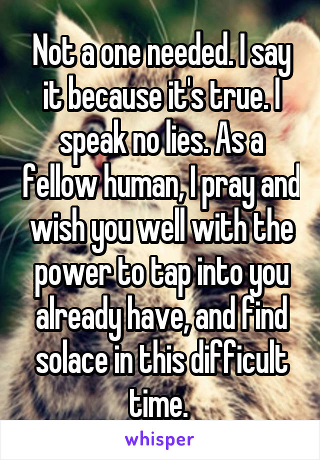 Not a one needed. I say it because it's true. I speak no lies. As a fellow human, I pray and wish you well with the power to tap into you already have, and find solace in this difficult time. 