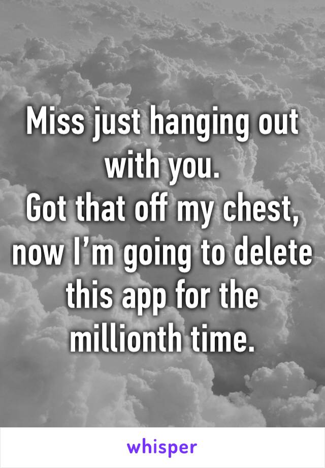 Miss just hanging out with you.
Got that off my chest, now I’m going to delete this app for the millionth time.