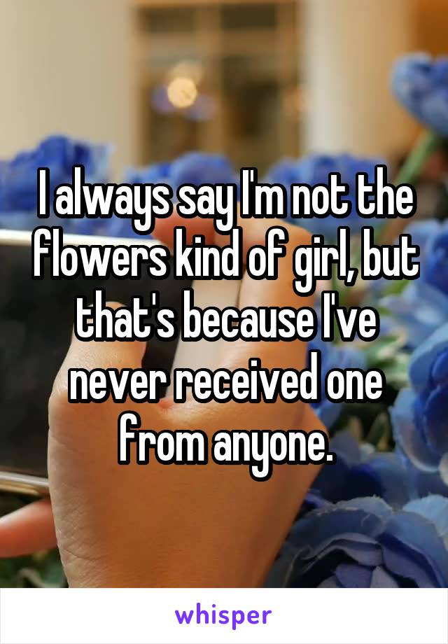 I always say I'm not the flowers kind of girl, but that's because I've never received one from anyone.