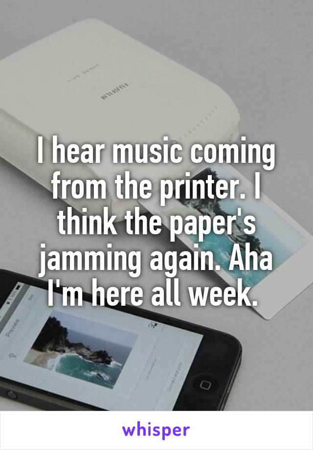 I hear music coming from the printer. I think the paper's jamming again. Aha I'm here all week. 