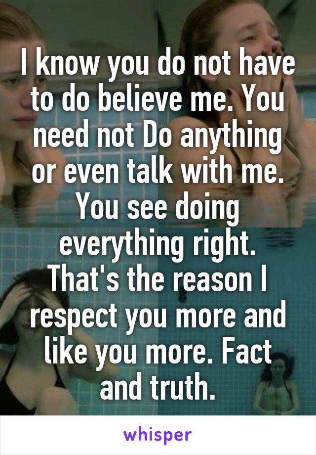I know you do not have to do believe me. You need not Do anything or even talk with me. You see doing everything right. That's the reason I respect you more and like you more. Fact and truth.
