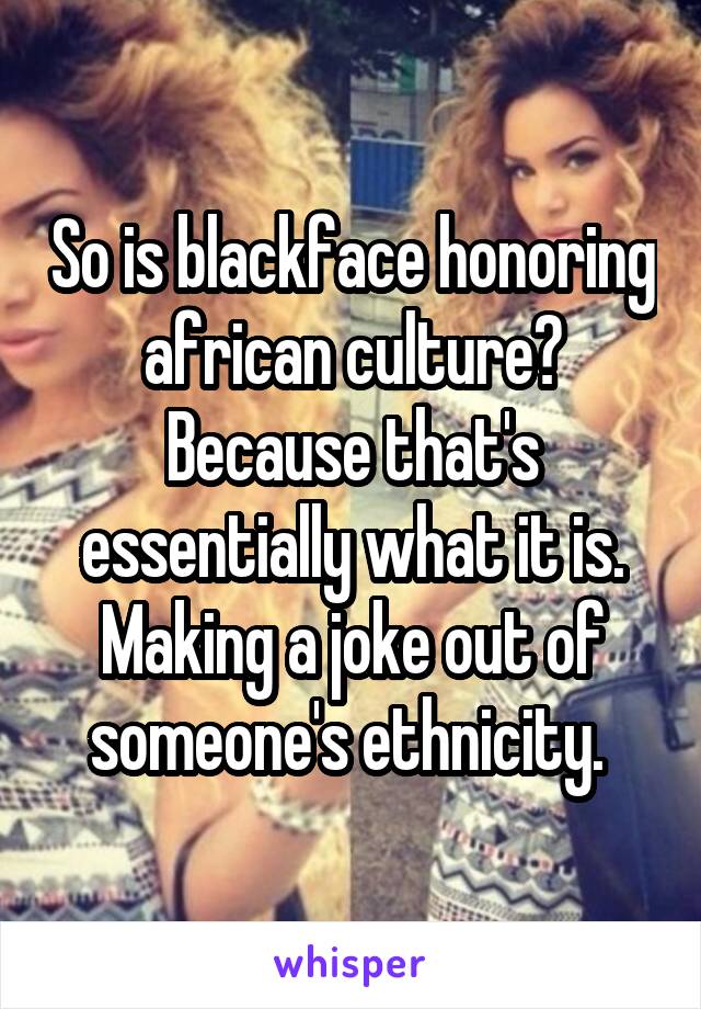 So is blackface honoring african culture? Because that's essentially what it is. Making a joke out of someone's ethnicity. 