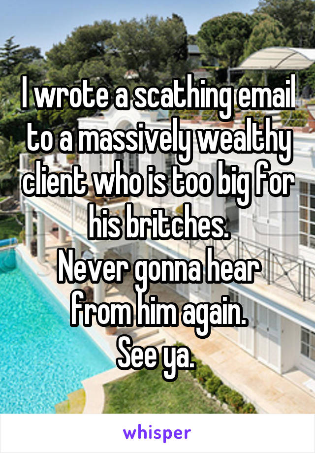 I wrote a scathing email to a massively wealthy client who is too big for his britches.
Never gonna hear from him again.
See ya. 