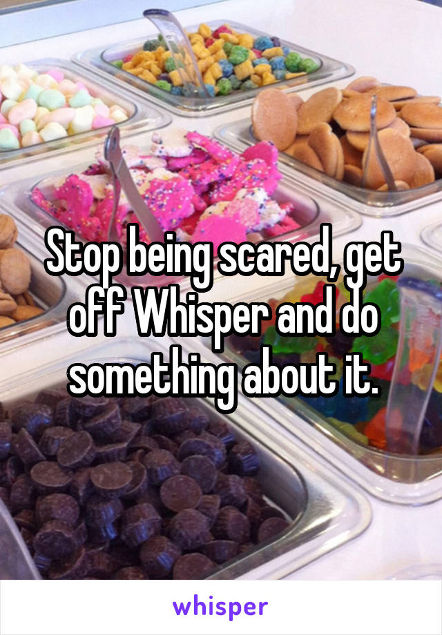 Stop being scared, get off Whisper and do something about it.