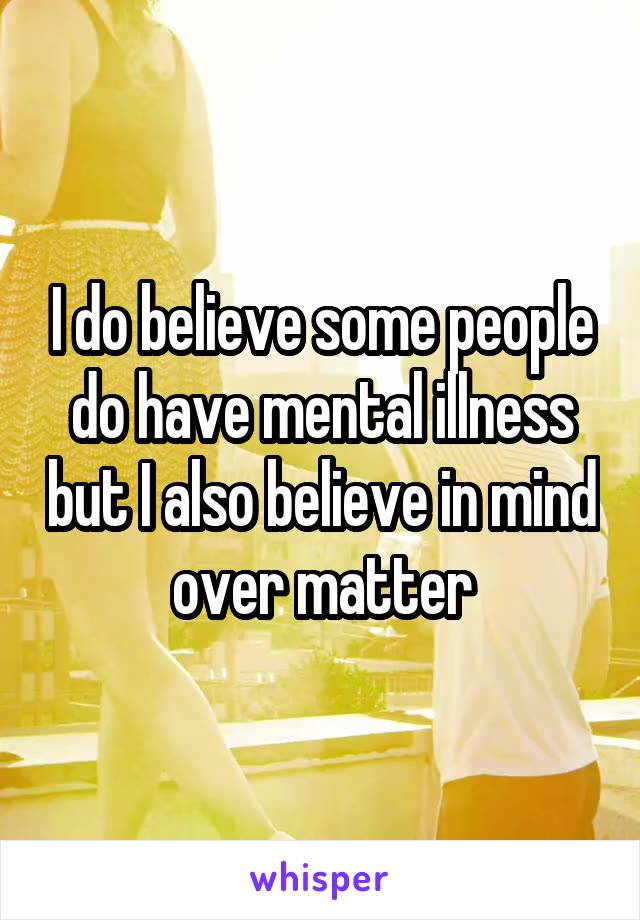 I do believe some people do have mental illness but I also believe in mind over matter