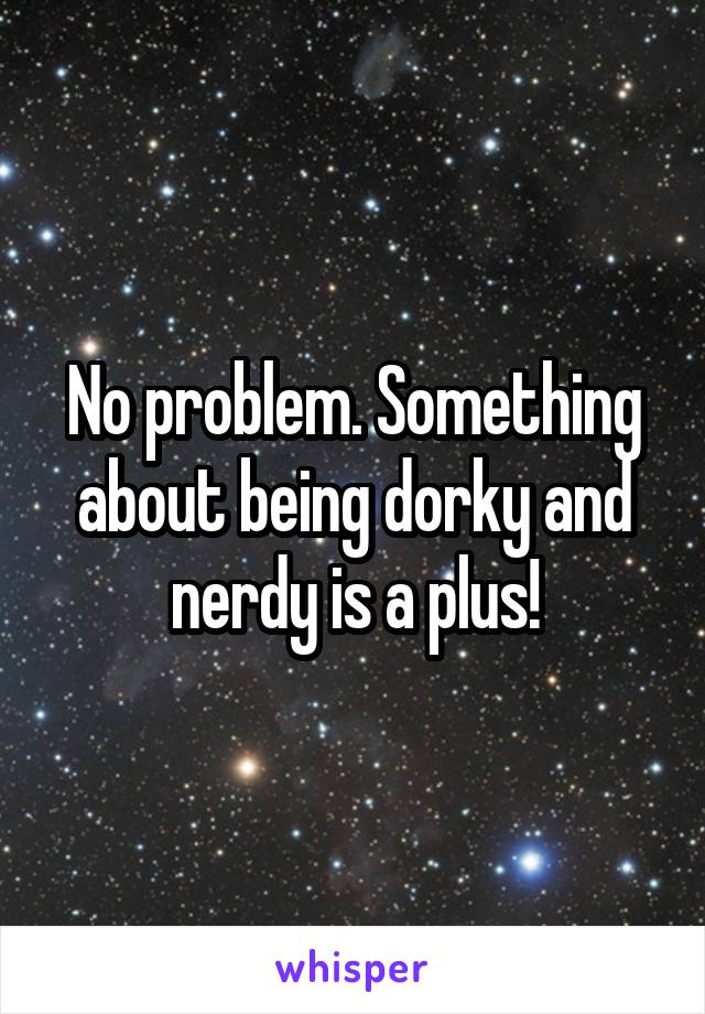 No problem. Something about being dorky and nerdy is a plus!