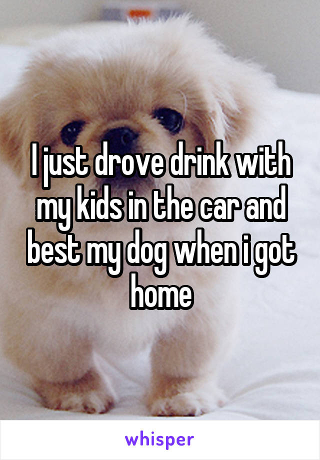 I just drove drink with my kids in the car and best my dog when i got home