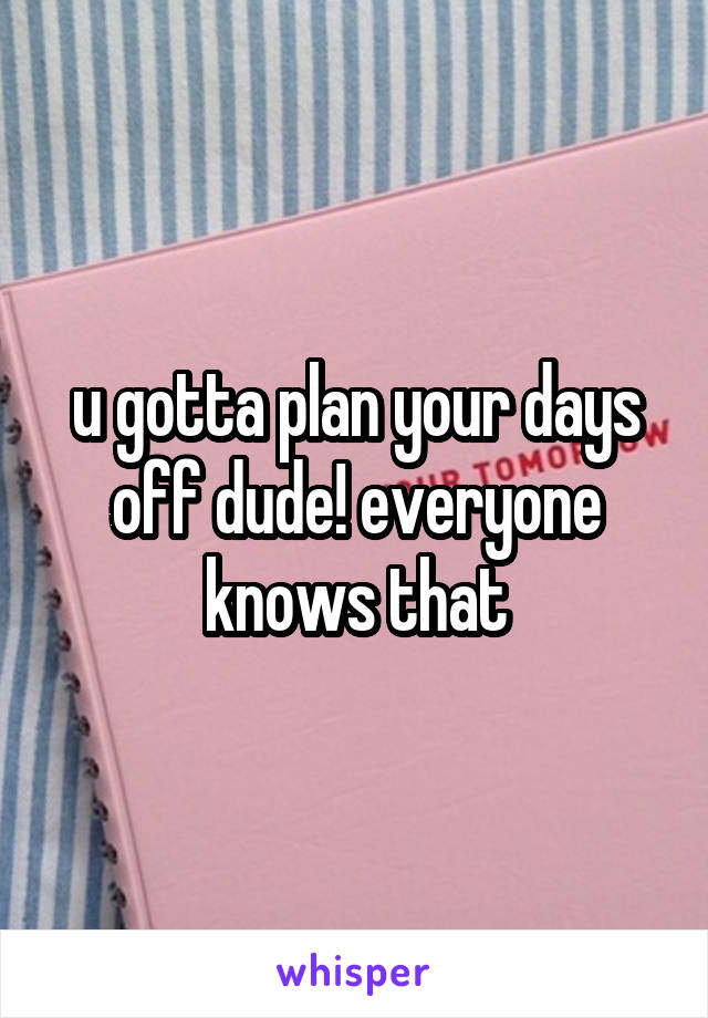 u gotta plan your days off dude! everyone knows that