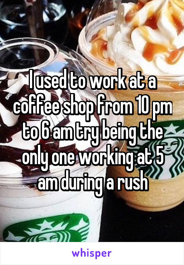 I used to work at a coffee shop from 10 pm to 6 am try being the only one working at 5 am during a rush