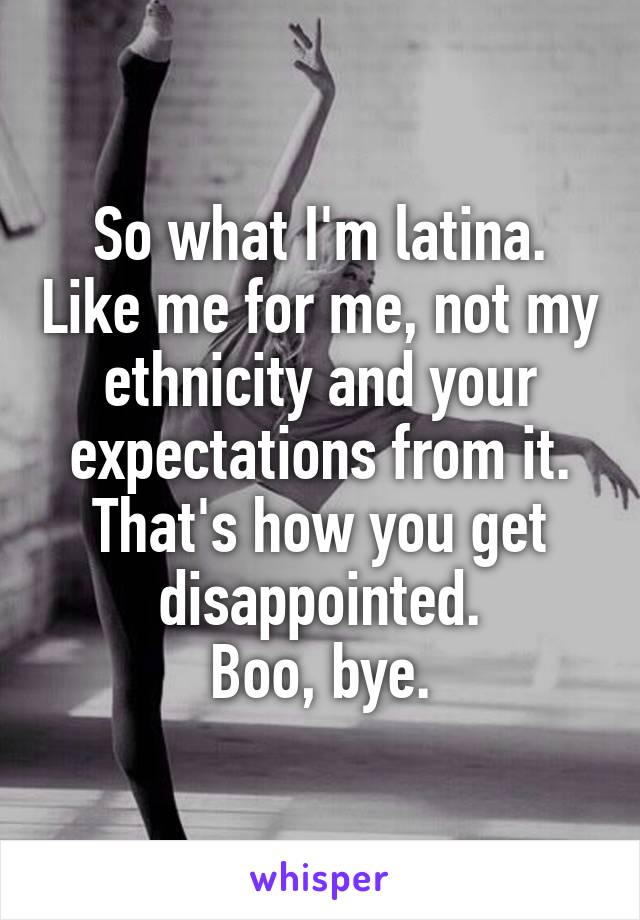 So what I'm latina. Like me for me, not my ethnicity and your expectations from it. That's how you get disappointed.
 Boo, bye. 