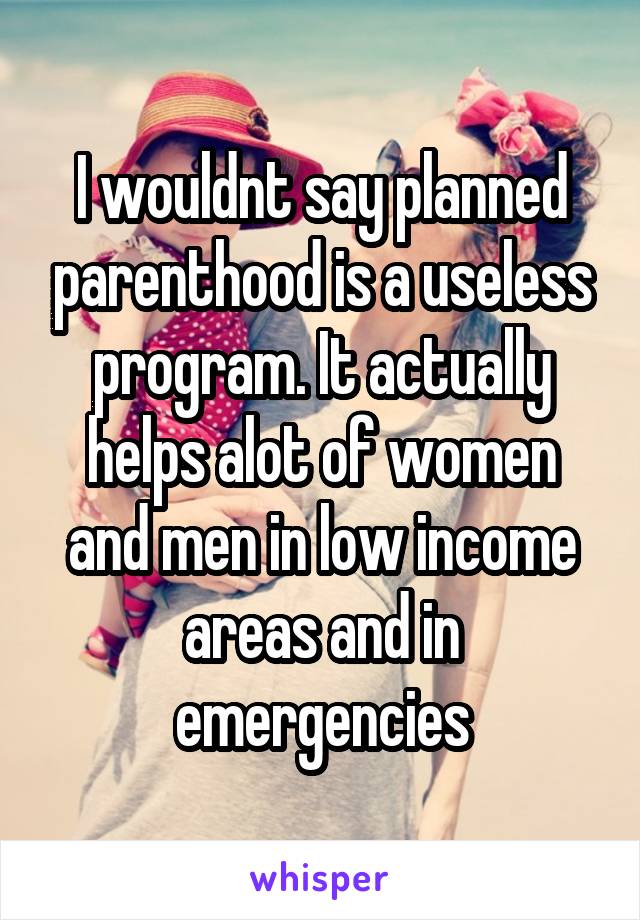 I wouldnt say planned parenthood is a useless program. It actually helps alot of women and men in low income areas and in emergencies