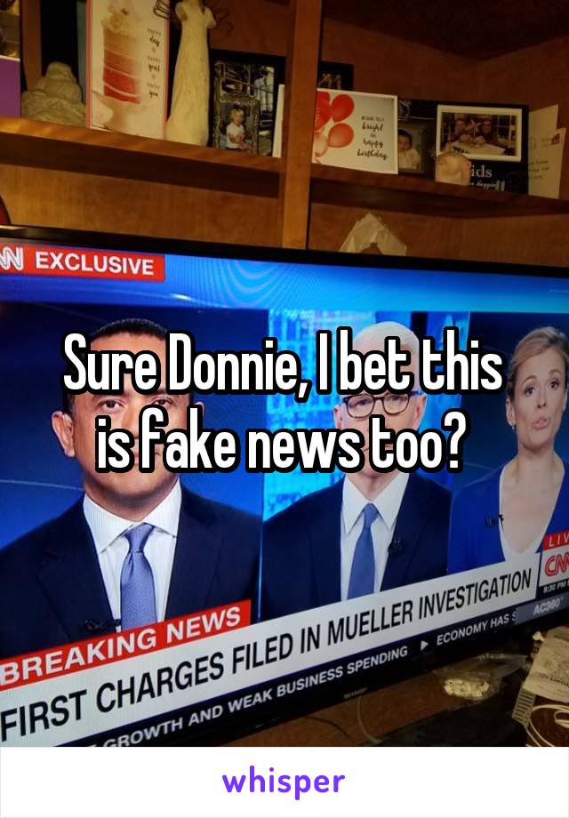Sure Donnie, I bet this 
is fake news too? 