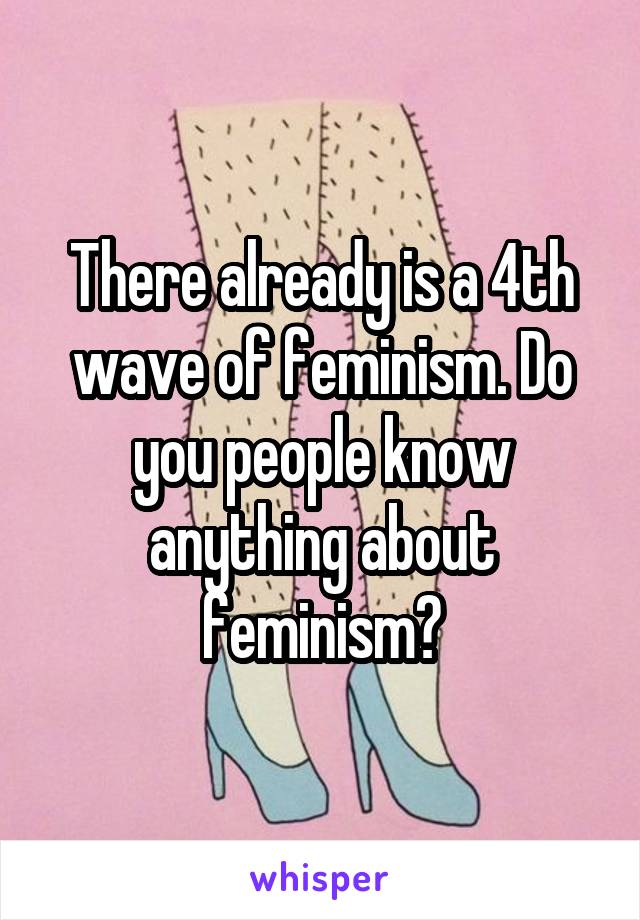 There already is a 4th wave of feminism. Do you people know anything about feminism?
