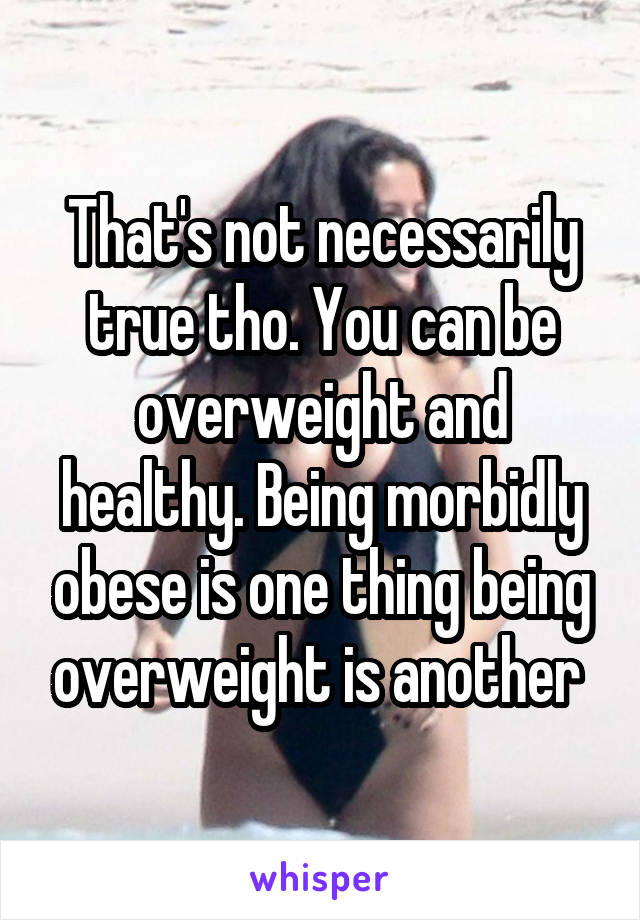 That's not necessarily true tho. You can be overweight and healthy. Being morbidly obese is one thing being overweight is another 