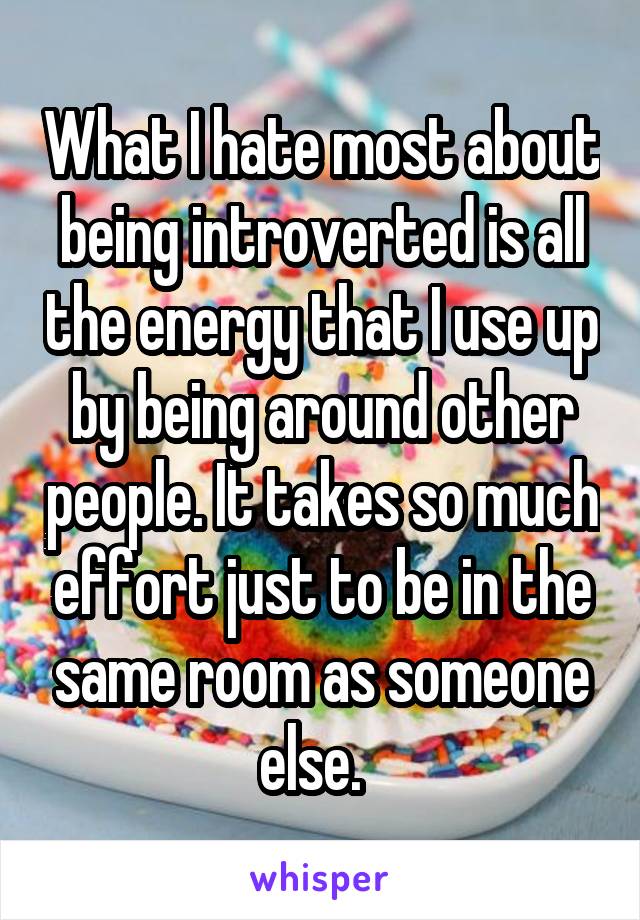 What I hate most about being introverted is all the energy that I use up by being around other people. It takes so much effort just to be in the same room as someone else.  