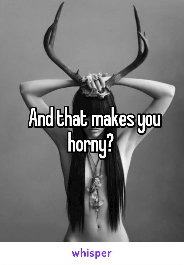  And that makes you horny? 