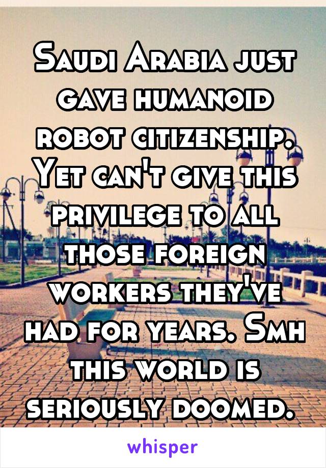 Saudi Arabia just gave humanoid robot citizenship. Yet can't give this privilege to all those foreign workers they've had for years. Smh this world is seriously doomed. 