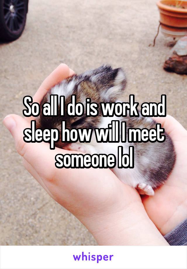 So all I do is work and sleep how will I meet someone lol