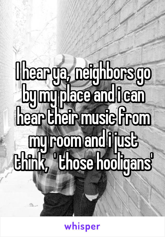 I hear ya,  neighbors go by my place and i can hear their music from my room and i just think,  ' those hooligans'