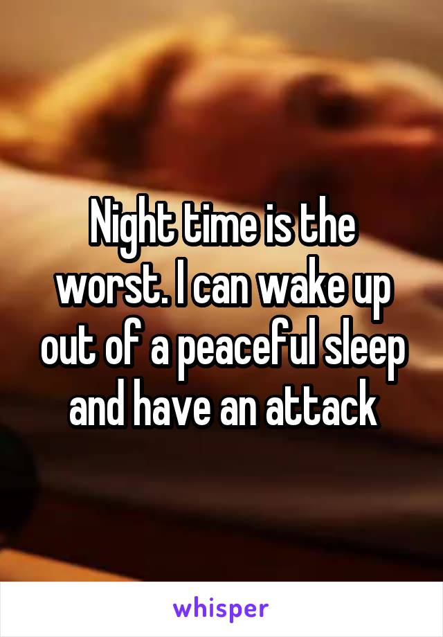 Night time is the worst. I can wake up out of a peaceful sleep and have an attack