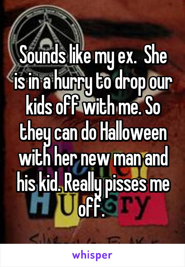 Sounds like my ex.  She is in a hurry to drop our kids off with me. So they can do Halloween with her new man and his kid. Really pisses me off. 
