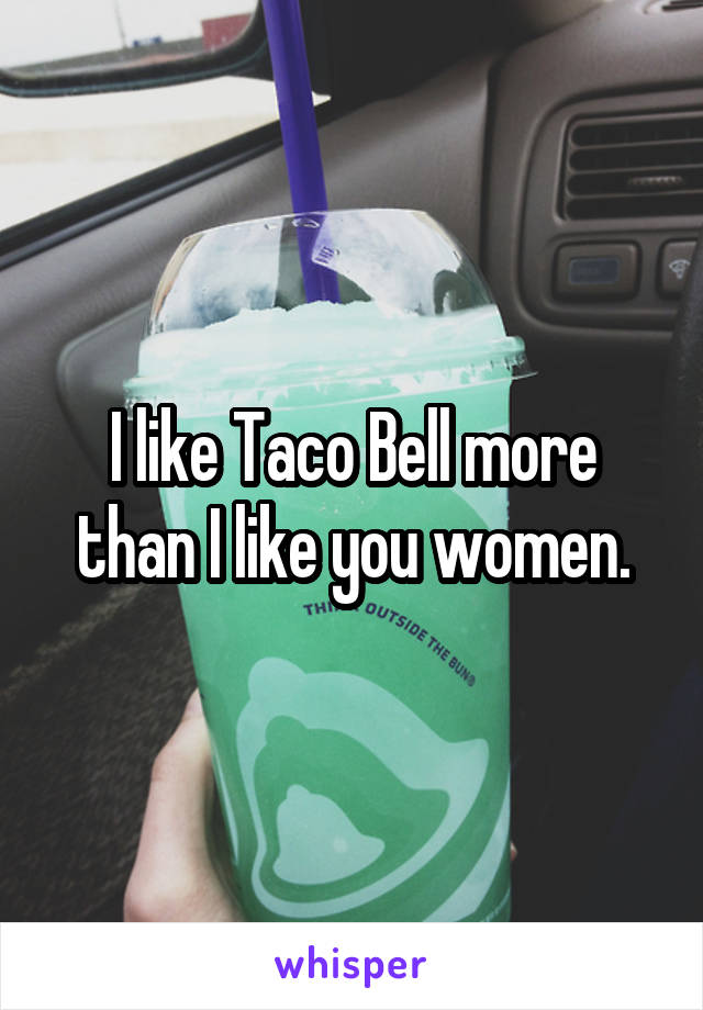 I like Taco Bell more than I like you women.