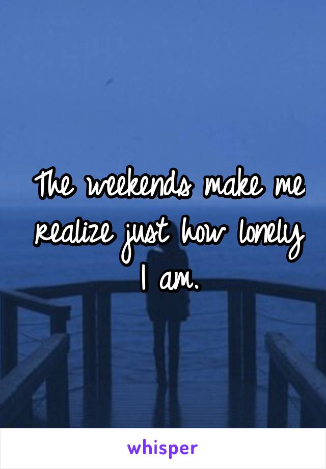 The weekends make me realize just how lonely I am.
