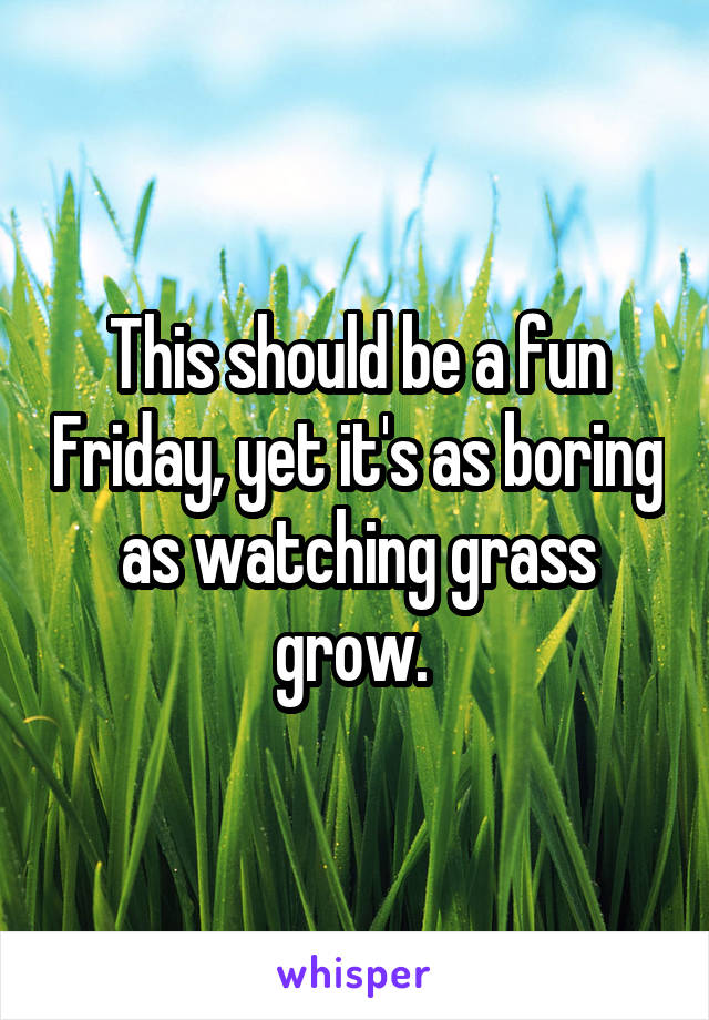 This should be a fun Friday, yet it's as boring as watching grass grow. 