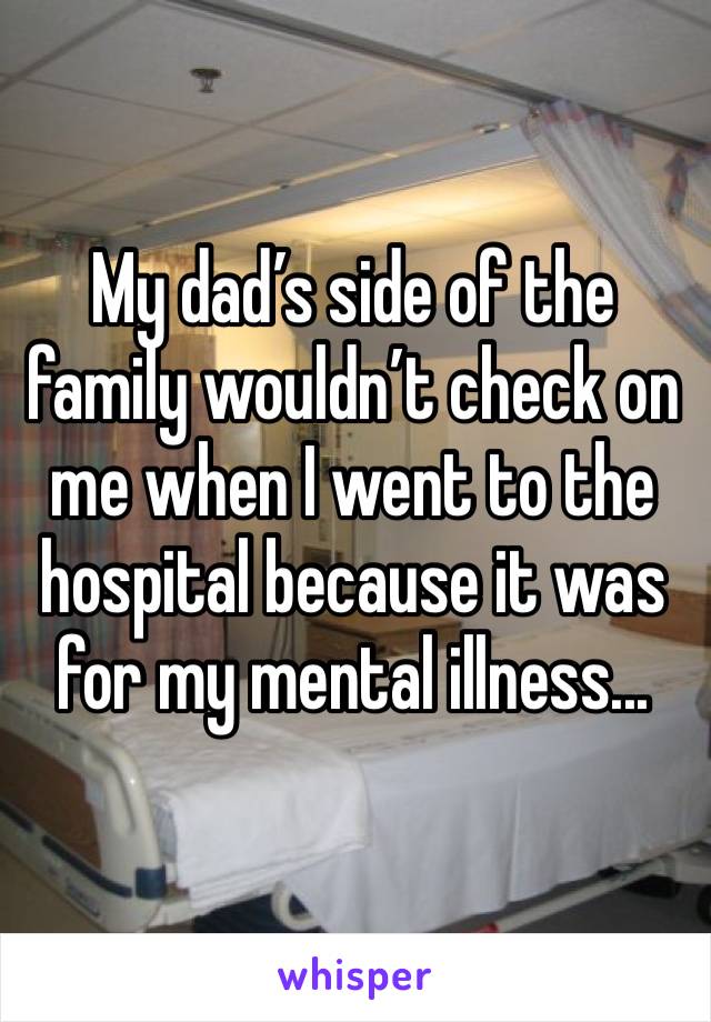 My dad’s side of the family wouldn’t check on me when I went to the hospital because it was for my mental illness... 