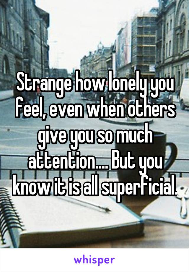 Strange how lonely you feel, even when others give you so much attention.... But you know it is all superficial.