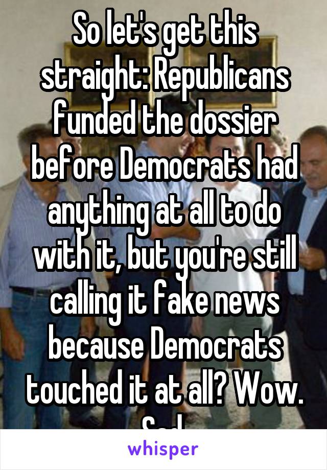 So let's get this straight: Republicans funded the dossier before Democrats had anything at all to do with it, but you're still calling it fake news because Democrats touched it at all? Wow. Sad.