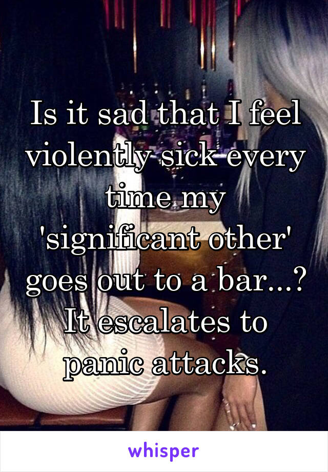 Is it sad that I feel violently sick every time my 'significant other' goes out to a bar...? It escalates to panic attacks.