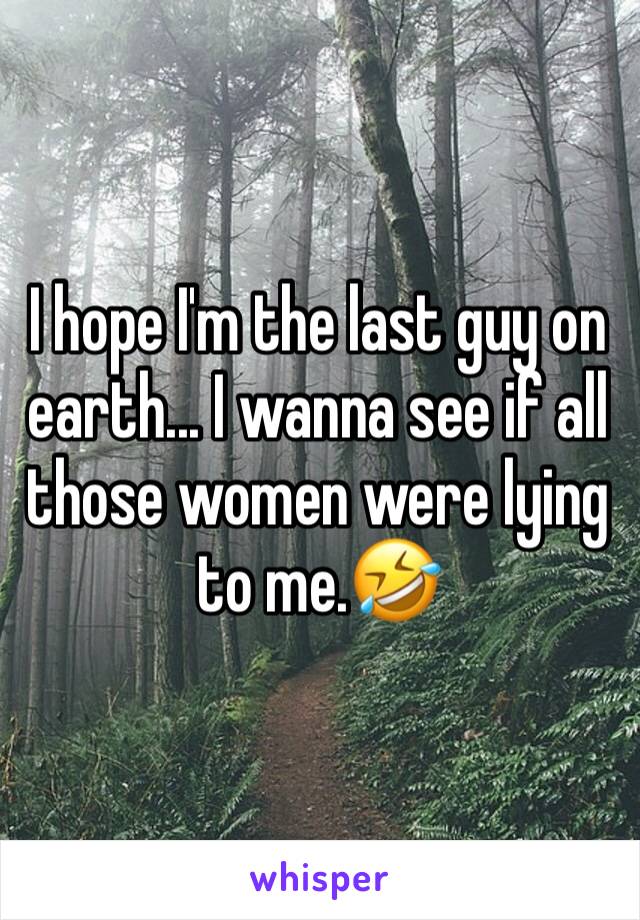 I hope I'm the last guy on earth... I wanna see if all those women were lying to me.🤣