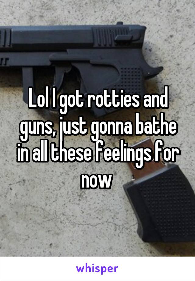 Lol I got rotties and guns, just gonna bathe in all these feelings for now 