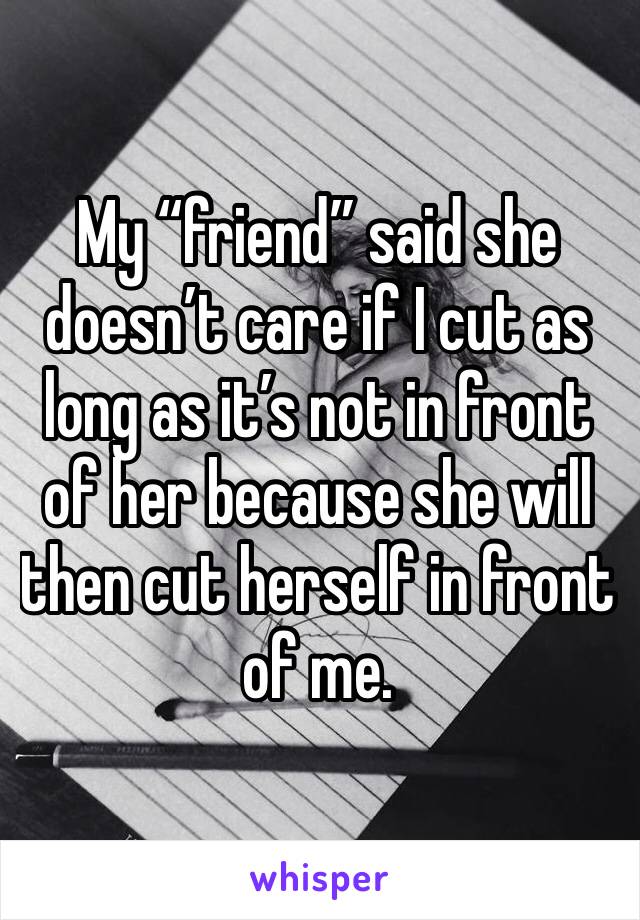 My “friend” said she doesn’t care if I cut as long as it’s not in front of her because she will then cut herself in front of me.