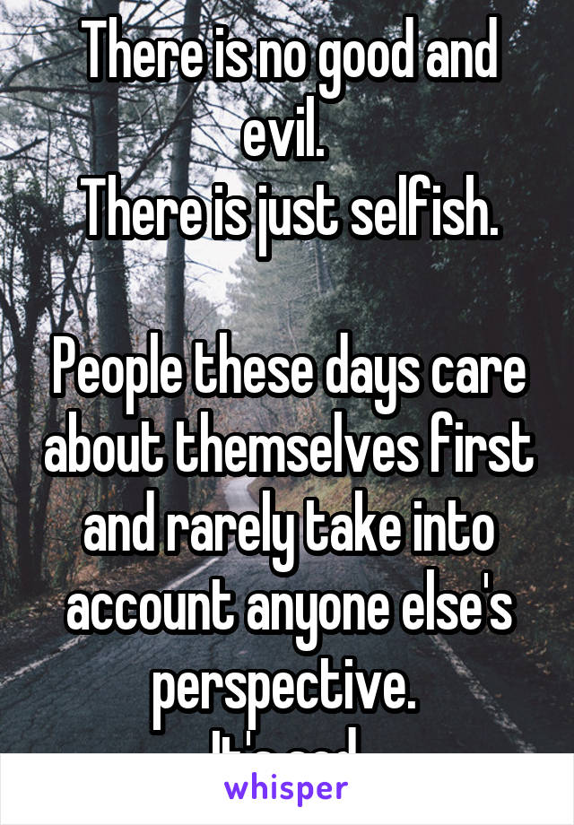 There is no good and evil. 
There is just selfish.

People these days care about themselves first and rarely take into account anyone else's perspective. 
It's sad.