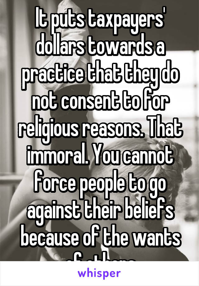 It puts taxpayers' dollars towards a practice that they do not consent to for religious reasons. That immoral. You cannot force people to go against their beliefs because of the wants of others