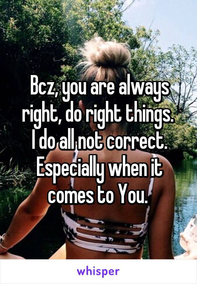 Bcz, you are always right, do right things. 
I do all not correct. Especially when it comes to You. 