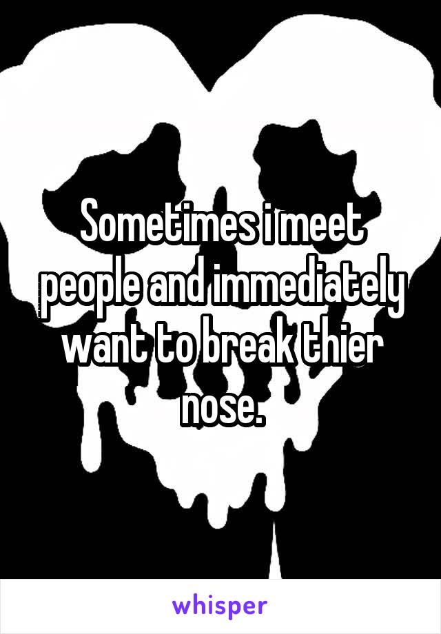 Sometimes i meet people and immediately want to break thier nose.
