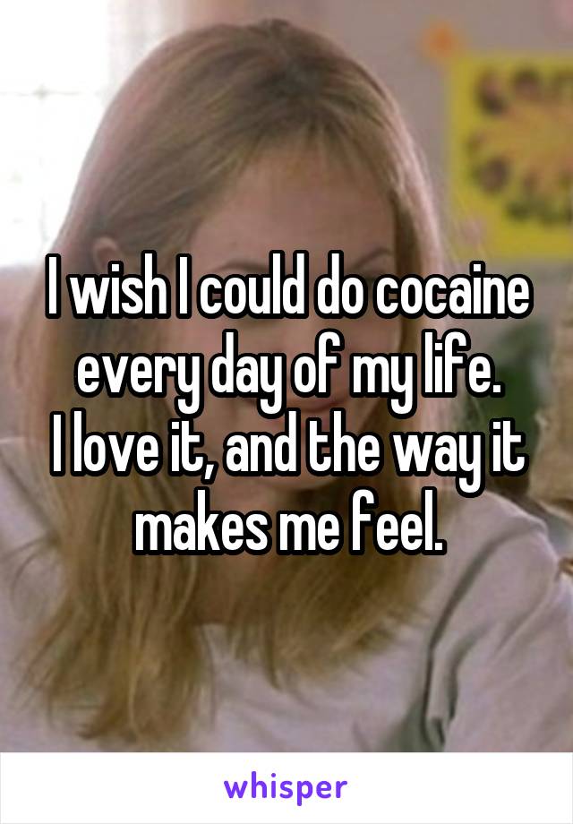 I wish I could do cocaine every day of my life.
I love it, and the way it makes me feel.