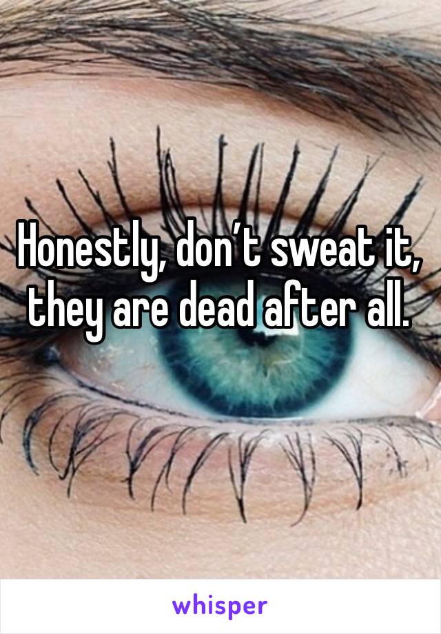 Honestly, don’t sweat it, they are dead after all. 