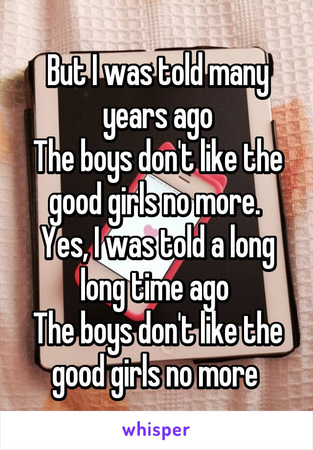 But I was told many years ago
The boys don't like the good girls no more. 
Yes, I was told a long long time ago 
The boys don't like the good girls no more 