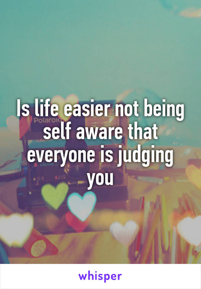 Is life easier not being self aware that everyone is judging you