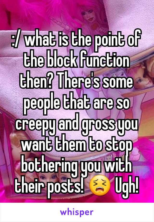 :/ what is the point of the block function then? There's some people that are so creepy and gross you want them to stop bothering you with their posts! 😣 Ugh!