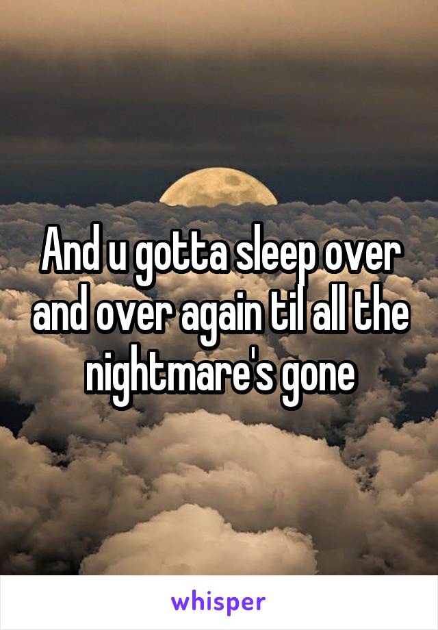 And u gotta sleep over and over again til all the nightmare's gone
